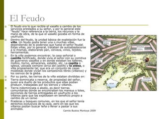 Camilo Bustos Montoya 2009
El Feudo
 El feudo era lo que recibía el vasallo a cambio de los
servicios prestados a su señor, y por lo general este
“feudo” hace referencia a la tierra, los recursos y la
mano de obra, de la que el vasallo gozaba en forma de
usufructo.
 Dentro del feudo, la unidad básica de explotación fue la
villa. Un feudo podía tener una o muchas villas,
dependiendo de lo poderoso que fuese el señor feudal.
Estas villas, por lo general, trataban de autoabastecerse
a sí mismas, elaborando pan, cerveza, vinos, tejidos,
herramientas.
 En la villa podemos encontrar; la casa señorial o
castillo fortificado, donde vivía el señor con su comitiva
de guerreros vasallos y en donde estaban los talleres,
molino, horno, almacenes, establo, etc. La capilla o
iglesia, ubicada siempre cerca del castillo y la aldea, o
villa propiamente tal, que era un conjunto de casas
modestas donde vivían los campesinos libres (villanos) y
los siervos de la gleba.
 Por su parte, las tierras de la villa estaban divididas en:
 Tierra dominicata o reserva, de propiedad del señor,
quien era dueño de los productos que ellas podían
producir, trabajadas por los siervos y villanos.
 Tierra indominicata o alodio, es decir tierras
comunitarias donde se encontraban los mansus o lotes,
porciones de tierras entregadas en usufructo a los
villanos para que las explotasen en beneficio propio a
cambio de un censo
 Praderas y bosques comunes, en los que el señor tenía
derechos exclusivos de la caza, pero en las que los
villanos podían buscar leña o llevar a pastar a sus
animales.
 