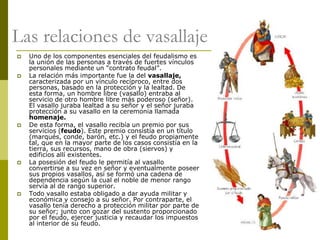 Camilo Bustos Montoya 2009
Las relaciones de vasallaje
 Uno de los componentes esenciales del feudalismo es
la unión de las personas a través de fuertes vínculos
personales mediante un “contrato feudal”.
 La relación más importante fue la del vasallaje,
caracterizada por un vínculo recíproco, entre dos
personas, basado en la protección y la lealtad. De
esta forma, un hombre libre (vasallo) entraba al
servicio de otro hombre libre más poderoso (señor).
El vasallo juraba lealtad a su señor y el señor juraba
protección a su vasallo en la ceremonia llamada
homenaje.
 De esta forma, el vasallo recibía un premio por sus
servicios (feudo). Este premio consistía en un título
(marqués, conde, barón, etc.) y el feudo propiamente
tal, que en la mayor parte de los casos consistía en la
tierra, sus recursos, mano de obra (siervos) y
edificios allí existentes.
 La posesión del feudo le permitía al vasallo
convertirse a su vez en señor y eventualmente poseer
sus propios vasallos, así se formó una cadena de
dependencia según la cual el noble de menor rango
servía al de rango superior.
 Todo vasallo estaba obligado a dar ayuda militar y
económica y consejo a su señor. Por contraparte, el
vasallo tenía derecho a protección militar por parte de
su señor; junto con gozar del sustento proporcionado
por el feudo, ejercer justicia y recaudar los impuestos
al interior de su feudo.
 