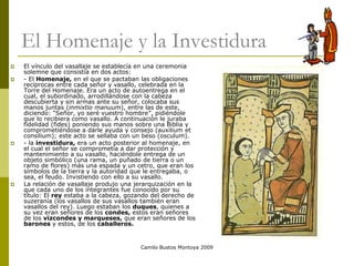 Camilo Bustos Montoya 2009
El Homenaje y la Investidura
 El vínculo del vasallaje se establecía en una ceremonia
solemne que consistía en dos actos:
 - El Homenaje, en el que se pactaban las obligaciones
recíprocas entre cada señor y vasallo, celebrada en la
Torre del Homenaje. Era un acto de autoentrega en el
cual, el subordinado, arrodillándose con la cabeza
descubierta y sin armas ante su señor, colocaba sus
manos juntas (inmixtio manuum), entre las de este,
diciendo: “Señor, yo seré vuestro hombre”, pidiéndole
que lo recibiera como vasallo. A continuación le juraba
fidelidad (fides) poniendo sus manos sobre una Biblia y
comprometiéndose a darle ayuda y consejo (auxilium et
consilium); este acto se sellaba con un beso (osculum).
 - la investidura, era un acto posterior al homenaje, en
el cual el señor se comprometía a dar protección y
mantenimiento a su vasallo, haciéndole entrega de un
objeto simbólico (una rama, un puñado de tierra o un
ramo de flores) más una espada y un cetro, que eran los
símbolos de la tierra y la autoridad que le entregaba, o
sea, el feudo. Invistiendo con ello a su vasallo.
 La relación de vasallaje produjo una jerarquización en la
que cada uno de los integrantes fue conocido por su
título: El rey estaba a la cabeza, gozando del derecho de
suzeranía (los vasallos de sus vasallos también eran
vasallos del rey). Luego estaban los duques, quienes a
su vez eran señores de los condes, estos eran señores
de los vizcondes y marqueses, que eran señores de los
barones y estos, de los caballeros.
 