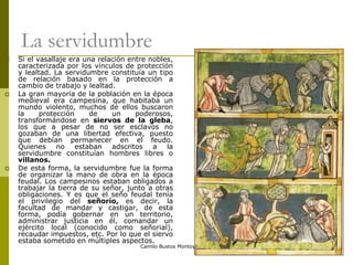 Camilo Bustos Montoya 2009
La servidumbre
 Si el vasallaje era una relación entre nobles,
caracterizada por los vínculos de protección
y lealtad. La servidumbre constituía un tipo
de relación basado en la protección a
cambio de trabajo y lealtad.
 La gran mayoría de la población en la época
medieval era campesina, que habitaba un
mundo violento, muchos de ellos buscaron
la protección de un poderosos,
transformándose en siervos de la gleba,
los que a pesar de no ser esclavos no
gozaban de una libertad efectiva, puesto
que debían permanecer en el feudo.
Quienes no estaban adscritos a la
servidumbre constituían hombres libres o
villanos.
 De esta forma, la servidumbre fue la forma
de organizar la mano de obra en la época
feudal. Los campesinos estaban obligados a
trabajar la tierra de su señor, junto a otras
obligaciones. Y es que el seño feudal tenía
el privilegio del señorío, es decir, la
facultad de mandar y castigar, de esta
forma, podía gobernar en un territorio,
administrar justicia en él, comandar un
ejército local (conocido como señorial),
recaudar impuestos, etc. Por lo que el siervo
estaba sometido en múltiples aspectos.
 