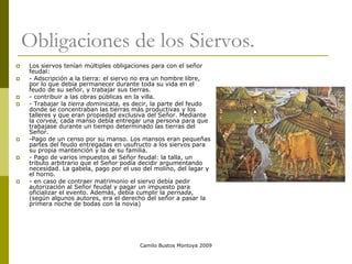 Camilo Bustos Montoya 2009
Obligaciones de los Siervos.
 Los siervos tenían múltiples obligaciones para con el señor
feudal:
 - Adscripción a la tierra: el siervo no era un hombre libre,
por lo que debía permanecer durante toda su vida en el
feudo de su señor, y trabajar sus tierras.
 - contribuir a las obras públicas en la villa.
 - Trabajar la tierra dominicata, es decir, la parte del feudo
donde se concentraban las tierras más productivas y los
talleres y que eran propiedad exclusiva del Señor. Mediante
la corvea, cada manso debía entregar una persona para que
trabajase durante un tiempo determinado las tierras del
Señor.
 -Pago de un censo por su manso. Los mansos eran pequeñas
partes del feudo entregadas en usufructo a los siervos para
su propia mantención y la de su familia.
 - Pago de varios impuestos al Señor feudal: la talla, un
tributo arbitrario que el Señor podía decidir argumentando
necesidad. La gabela, pago por el uso del molino, del lagar y
el horno.
 - en caso de contraer matrimonio el siervo debía pedir
autorización al Señor feudal y pagar un impuesto para
oficializar el evento. Además, debía cumplir la pernada,
(según algunos autores, era el derecho del señor a pasar la
primera noche de bodas con la novia)
 