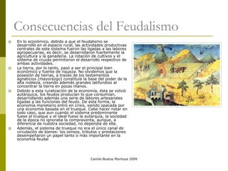 Camilo Bustos Montoya 2009
Consecuencias del Feudalismo
 En lo económico, debido a que el feudalismo se
desarrolló en el espacio rural, las actividades productivas
centrales de este sistema fueron las ligadas a las labores
agropecuarias, es decir, se desarrollaron fuertemente la
agricultura y la ganadería. La rotación de cultivos y el
sistema de cruzas permitieron el desarrollo respectivo de
ambas actividades.
 La tierra, por lo tanto, pasó a ser el principal bien
económico y fuente de riqueza. No olvidemos que la
posesión de tierras, a través de los testamentos
agnaticios (mayorazgo) constituía la base del poder de la
alta nobleza, creando además grandes latifundios al
concentrar la tierra en pocas manos.
 Debido a esta ruralización de la economía, ésta se volvió
autárquica, los feudos producían lo que consumían,
desarrollando además una serie de labores artesanales
ligadas a las funciones del feudo. De esta forma, la
economía monetario entró en crisis, siendo opacada por
una economía basada en el trueque. Cabe hacer notar en
todo caso, que aun cuando el sistema predominante
fuese el trueque y el ideal fuese la autarquía, la sociedad
de la época no ignoraba la compraventa, aunque, a
diferencia de nuestra sociedad, no dependía de ella.
 Además, el sistema de trueque no era el único canal de
circulación de bienes: los censos, tributos y prestaciones
desempeñaron un papel tanto o más importante en la
economía feudal
 