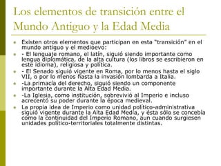 Los elementos de transición entre el
Mundo Antiguo y la Edad Media
 Existen otros elementos que participan en esta “transición” en el
mundo antiguo y el medioevo:
 - El lenguaje romano, el latín, siguió siendo importante como
lengua diplomática, de la alta cultura (los libros se escribieron en
este idioma), religiosa y política.
 - El Senado siguió vigente en Roma, por lo menos hasta el siglo
VII, o por lo menos hasta la invasión lombarda a Italia.
 -La primacía del derecho, siguió siendo un componente
importante durante la Alta Edad Media.
 -La Iglesia, como institución, sobrevivió al Imperio e incluso
acrecentó su poder durante la época medieval.
 La propia idea de Imperio como unidad político-administrativa
siguió vigente durante la Alta Edad Media, y ésta sólo se concebía
como la continuidad del Imperio Romano, aun cuando surgiesen
unidades político-territoriales totalmente distintas.
 