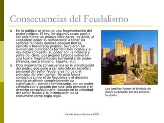 Camilo Bustos Montoya 2009
Consecuencias del Feudalismo
 En lo político se produjo una fragmentación del
poder político. El rey, en algunos casos pasó a
ser solamente un primus inter pares, es decir, el
verdadero poder lo comenzaron a tener los
señores feudales quienes poseían tierras,
ejército y burocracia propios. Surgieron así
numerosos principados territoriales locales y el
rey debió compartir su poder con la nobleza y
parte del clero. Los propios Estados sufrieron
una fuerte fragmentación territorial y de poder
(Francia, sacro Imperio, España, etc)
 Otra importante consecuencia es la privatización
del poder, que pasó a ser ejercido en beneficio
personal del señor feudal y ya no bajo el
principio del bien común. De esta forma
conceptos como el de Republica y el derecho
escrito perdieron completamente su
significación, siendo reemplazados por un poder
centralizado y gozado por una sola persona y el
derecho consuetudinario, basado en la voluntad
del señor feudal y la introducción de la
costumbre como regla legal.
Los castillos fueron el símbolo de
poder alcanzado por los señores
feudales
 