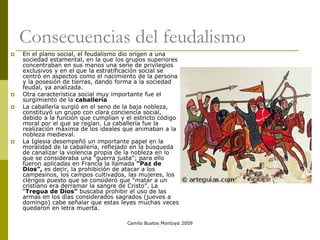 Camilo Bustos Montoya 2009
Consecuencias del feudalismo
 En el plano social, el feudalismo dio origen a una
sociedad estamental, en la que los grupos superiores
concentraban en sus manos una serie de privilegios
exclusivos y en el que la estratificación social se
centró en aspectos como el nacimiento de la persona
y la posesión de tierras, dando forma a la sociedad
feudal, ya analizada.
 Otra característica social muy importante fue el
surgimiento de la caballería
 La caballería surgió en el seno de la baja nobleza,
constituyó un grupo con clara conciencia social,
debido a la función que cumplían y el estricto código
moral por el que se regían. La caballería fue la
realización máxima de los ideales que animaban a la
nobleza medieval.
 La Iglesia desempeñó un importante papel en la
moralidad de la caballería, reflejado en la búsqueda
de canalizar la violencia propia de la nobleza en lo
que se consideraba una “guerra justa”; para ello
fueron aplicadas en Francia la llamada “Paz de
Dios”, es decir, la prohibición de atacar a los
campesinos, los campos cultivados, las mujeres, los
clérigos puesto que se consideró que “matar a un
cristiano era derramar la sangre de Cristo”. La
“Tregua de Dios” buscaba prohibir el uso de las
armas en los días considerados sagrados (jueves a
domingo) cabe señalar que estas leyes muchas veces
quedaron en letra muerta.
 
