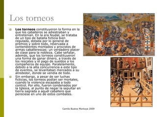 Camilo Bustos Montoya 2009
Los torneos
 Los torneos constituyeron la forma en la
que los caballeros se adiestraban y
entretenían. En la era feudal, se trataba
de un tipo de batalla ficticia bien
regulada, dotada por lo general de
premios y sobre todo, reservada a
contendientes montados y provistos de
armas caballerescas: un verdadero placer
de clase para la nobleza. Cabe señalar,
además, que los torneos constituyeron
una forma de ganar dinero, a través de
los rescates y el pago de sueldos a los
compañeros de equipo. Paralelamente,
debido a la alta concurrencia a este tipo
de eventos, se levantaban mercados a su
alrededor, donde se vendía de todo.
 Sin embargo, a pesar de ser luchas
ficticias, los torneos podían ser mortales,
cuando la violencia escapaba a todo
control. Por ello, fueron condenados por
la Iglesia, al punto de negar la sepultar en
tierra sagrada a aquél caballero que
pereciese en uno de estos combates.
 