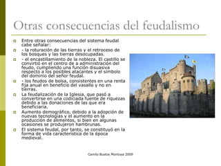 Camilo Bustos Montoya 2009
Otras consecuencias del feudalismo
 Entre otras consecuencias del sistema feudal
cabe señalar:
 - la roturación de las tierras y el retroceso de
los bosques y las tierras desocupadas.
 - el encastillamiento de la nobleza. El castillo se
convirtió en el centro de a administración del
feudo, cumpliendo una función disuasiva
respecto a los posibles atacantes y el símbolo
del dominio del señor feudal.
 - los feudos de bolsa, consistentes en una renta
fija anual en beneficio del vasallo y no en
tierras.
 La feudalización de la Iglesia, que pasó a
convertirse en una codiciada fuente de riquezas
debido a las donaciones de las que era
beneficiaria.
 Aumento demográfico, debido a la adopción de
nuevas tecnologías y el aumento en la
producción de alimentos, si bien en algunas
ocasiones se produjeron hambrunas.
 El sistema feudal, por tanto, se constituyó en la
forma de vida característica de la época
medieval.
 