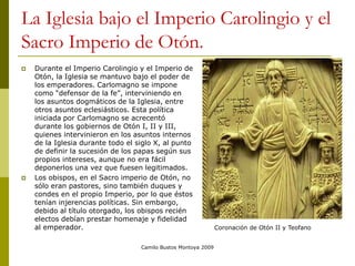 Camilo Bustos Montoya 2009
La Iglesia bajo el Imperio Carolingio y el
Sacro Imperio de Otón.
 Durante el Imperio Carolingio y el Imperio de
Otón, la Iglesia se mantuvo bajo el poder de
los emperadores. Carlomagno se impone
como “defensor de la fe”, interviniendo en
los asuntos dogmáticos de la Iglesia, entre
otros asuntos eclesiásticos. Esta política
iniciada por Carlomagno se acrecentó
durante los gobiernos de Otón I, II y III,
quienes intervinieron en los asuntos internos
de la Iglesia durante todo el siglo X, al punto
de definir la sucesión de los papas según sus
propios intereses, aunque no era fácil
deponerlos una vez que fuesen legitimados.
 Los obispos, en el Sacro imperio de Otón, no
sólo eran pastores, sino también duques y
condes en el propio Imperio, por lo que éstos
tenían injerencias políticas. Sin embargo,
debido al título otorgado, los obispos recién
electos debían prestar homenaje y fidelidad
al emperador. Coronación de Otón II y Teofano
 