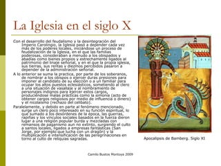 Camilo Bustos Montoya 2009
La Iglesia en el siglo X
Con el desarrollo del feudalismo y la desintegración del
Imperio Carolingio, la Iglesia pasó a depender cada vez
más de los poderes locales, iniciándose un proceso de
feudalización de la Iglesia, en el que las familias
poderosas, consideraban a menudo a los obispados y
abadías como bienes propios y estrechamente ligados al
patrimonio del linaje señorial, y en el que la propia iglesia,
sus tierras, sus rentas y diezmos percibidos pasaron a
depender de la administración señorial.
A lo anterior se suma la practica, por parte de los soberanos,
de nombrar a los obispos o ejercer duras presiones para
imponer al candidato de su elección o a un familiar para
ocupar los altos puestos eclesiásticos, sometiendo al clero
a una situación de vasallaje y al nombramiento de
personajes indignos para ejercer estos cargos,
produciéndose malas prácticas como la simonía (acto de
obtener cargos religiosos por medio de influencia o dinero)
y el nicolaísmo (rechazo del celibato).
Paralelamente, y debido en parte al fenómeno mencionado,
surge un clero poco interesado en su función espiritual, lo
que sumado a los desórdenes de la época, las guerras,
rapiñas y los vínculos sociales basados en la fuerza dieron
lugar a una religión popular burda y mezcladas con
remansos de paganismo aun no extinto, surgiendo el culto
a santos locales, ligados a empresas fantásticas (San
Jorge, por ejemplo que lucha con un dragón) y la
multiplicación e intensificación de las peregrinaciones en
torno al culto de reliquias sagradas. Apocalipsis de Bamberg. Siglo XI
 