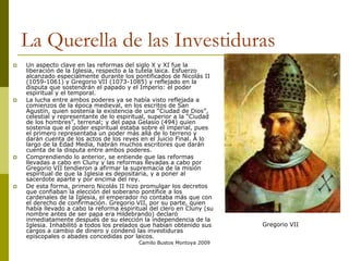 Camilo Bustos Montoya 2009
La Querella de las Investiduras
 Un aspecto clave en las reformas del siglo X y XI fue la
liberación de la Iglesia, respecto a la tutela laica. Esfuerzo
alcanzado especialmente durante los pontificados de Nicolás II
(1059-1061) y Gregorio VII (1073-1085) y reflejado en la
disputa que sostendrán el papado y el Imperio: el poder
espiritual y el temporal.
 La lucha entre ambos poderes ya se había visto reflejada a
comienzos de la época medieval, en los escritos de San
Agustín, quien sostenía la existencia de una “Ciudad de Dios”,
celestial y representante de lo espiritual, superior a la “Ciudad
de los hombres”, terrenal; y del papa Gelasio (494) quien
sostenía que el poder espiritual estaba sobre el imperial, pues
el primero representaba un poder más allá de lo terreno y
darán cuenta de los actos de los reyes en el Juicio Final. A lo
largo de la Edad Media, habrán muchos escritores que darán
cuenta de la disputa entre ambos poderes.
 Comprendiendo lo anterior, se entiende que las reformas
llevadas a cabo en Cluny y las reformas llevadas a cabo por
Gregorio VII tendieron a afirmar la supremacía de la misión
espiritual de que la Iglesia es depositaria, y a poner al
sacerdote aparte y por encima del rey.
 De esta forma, primero Nicolás II hizo promulgar los decretos
que confiaban la elección del soberano pontífice a los
cardenales de la Iglesia, el emperador no contaba más que con
el derecho de confirmación. Gregorio VII, por su parte, quien
había llevado a cabo la reforma espiritual del clero en Cluny (su
nombre antes de ser papa era Hildebrando) declaró
inmediatamente después de su elección la independencia de la
Iglesia. Inhabilitó a todos los prelados que habían obtenido sus
cargos a cambio de dinero y condenó las investiduras
episcopales o abades concedidas por laicos.
Gregorio VII
 