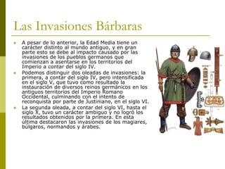 Las Invasiones Bárbaras
 A pesar de lo anterior, la Edad Media tiene un
carácter distinto al mundo antiguo, y en gran
parte esto se debe al impacto causado por las
invasiones de los pueblos germanos que
comienzan a asentarse en los territorios del
Imperio a contar del siglo IV.
 Podemos distinguir dos oleadas de invasiones: la
primera, a contar del siglo IV, pero intensificada
en el siglo V, que tuvo como resultado la
instauración de diversos reinos germánicos en los
antiguos territorios del Imperio Romano
Occidental, culminando con el intento de
reconquista por parte de Justiniano, en el siglo VI.
 La segunda oleada, a contar del siglo VI, hasta el
siglo X, tuvo un carácter ambiguo y no logró los
resultados obtenidos por la primera. En esta
última destacaron las invasiones de los magiares,
búlgaros, normandos y árabes.
 