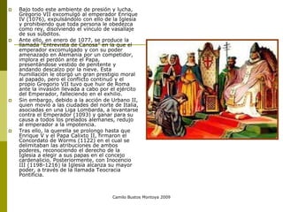 Camilo Bustos Montoya 2009
 Bajo todo este ambiente de presión y lucha,
Gregorio VII excomulgó al emperador Enrique
IV (1076), expulsándolo con ello de la Iglesia
y prohibiendo que toda persona le obedezca
como rey, disolviendo el vínculo de vasallaje
de sus súbditos.
 Ante ello, en enero de 1077, se produce la
llamada “Entrevista de Canosa” en la que el
emperador excomulgado y con su poder
amenazado en Alemania por un competidor,
implora el perdón ante el Papa,
presentándose vestido de penitente y
andando descalzo por la nieve. Esta
humillación le otorgó un gran prestigio moral
al papado, pero el conflicto continuó y el
propio Gregorio VII tuvo que huir de Roma
ante la invasión llevada a cabo por el ejército
del Emperador, falleciendo en el exhilio.
 Sin embargo, debido a la acción de Urbano II,
quien movió a las ciudades del norte de Italia,
asociadas en una Liga Lombarda, a levantarse
contra el Emperador (1093) y ganar para su
causa a todos los prelados alemanes, redujo
al emperador a la impotencia.
 Tras ello, la querella se prolongo hasta que
Enrique V y el Papa Calixto II, firmaron el
Concordato de Worms (1122) en el cual se
delimitaban las atribuciones de ambos
poderes, reconociendo el derecho de la
Iglesia a elegir a sus papas en el concejo
cardenalicio. Posteriormente, con Inocencio
III (1198-1216) la Iglesia alcanza su mayor
poder, a través de la llamada Teocracia
Pontificia.
 