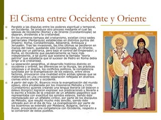 Camilo Bustos Montoya 2009
El Cisma entre Occidente y Oriente
 Paralelo a las disputas entre los poderes espiritual y temporal,
en Occidente. Se produce otro proceso mediante el cual las
iglesias de Occidente (Roma) y de Oriente (Constantinopla) se
separan, dividiendo a la cristiandad.
 En los primeros tiempos del cristianismo, existían cinco sedes
patriarcales (Pentarquía) establecidas en distintos puntos del
Imperio: Roma, Constantinopla, Alejandría, Antioquía y
Jerusalén. Tras las invasiones, las tres últimas se perdieron en
manos del Islam, quedando sólo Constantinopla, en Oriente,
dirigida por un patriarca, pero bajo el control del Emperador; y
Roma, en Occidente que paulatinamente se hace más
independiente, a tal punto que sostiene la llamada “teoría
petrina” que establecía que el sucesor de Pedro en Roma debía
dirigir a la cristiandad.
 La separación geográfica, el desarrollo histórico distinto en
occidente y oriente, las diferencias en la liturgia, las prácticas
religiosas y el dogma, los conflictos políticos, la competencia
suscitada por la evangelización de los eslavos, entre otros
factores, provocaron una rivalidad entre ambas iglesias que se
materializo en una creciente separación reflejada en diversos
cismas entre oriente y occidente.
 A partir del siglo IX, Bizancio inicia la evangelización del mundo
eslavo, obra encabezada por los misioneros Metodio y Cirilo
(Constantino) quienes creando una lengua literaria (el eslavon o
eslavo litúrgico) lograron expresar sus predicaciones y llevarla a
lo escrito a través de la creación de un alfabeto glagolítico que
representaba con exactitud los sonidos eslavos, siendo éste
reemplazado por un alfabeto cirílico, por parte de los discípulos
de Metodio, que resultó mucho más sencillo, siendo éste
utilizado aun en el día de hoy. La evangelización por parte de
los bizantinos se extendió por Moldavia, Bulgaria, Servia y
Rusia; provocando una competencia con Occidente, respecto a
la conversión de estos pueblos.
 
