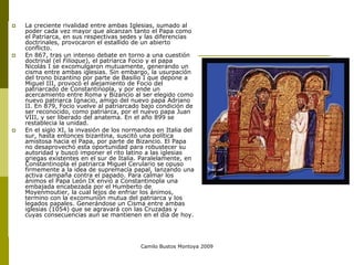 Camilo Bustos Montoya 2009
 La creciente rivalidad entre ambas Iglesias, sumado al
poder cada vez mayor que alcanzan tanto el Papa como
el Patriarca, en sus respectivas sedes y las diferencias
doctrinales, provocaron el estallido de un abierto
conflicto.
 En 867, tras un intenso debate en torno a una cuestión
doctrinal (el Filioque), el patriarca Focio y el papa
Nicolás I se excomulgaron mutuamente, generando un
cisma entre ambas iglesias. Sin embargo, la usurpación
del trono bizantino por parte de Basilio I que depone a
Miguel III, provocó el alejamiento de Focio del
patriarcado de Constantinopla, y por ende un
acercamiento entre Roma y Bizancio al ser elegido como
nuevo patriarca Ignacio, amigo del nuevo papa Adriano
II. En 879, Focio vuelve al patriarcado bajo condición de
ser reconocido, como patriarca, por el nuevo papa Juan
VIII, y ser liberado del anatema. En el año 899 se
restablecia la unidad.
 En el siglo XI, la invasión de los normandos en Italia del
sur, hasta entonces bizantina, suscitó una política
amistosa hacia el Papa, por parte de Bizancio. El Papa
no desaprovechó esta oportunidad para robustecer su
autoridad y buscó imponer el rito latino a las iglesias
griegas existentes en el sur de Italia. Paralelamente, en
Constantinopla el patriarca Miguel Cerulario se opuso
firmemente a la idea de supremacía papal, lanzando una
activa campaña contra el papado. Para calmar los
ánimos el Papa León IX envió a Constantinopla una
embajada encabezada por el Humberto de
Moyenmoutier, la cual lejos de enfriar los ánimos,
termino con la excomunión mutua del patriarca y los
legados papales. Generándose un Cisma entre ambas
iglesias (1054) que se agravará con las Cruzadas y
cuyas consecuencias aun se mantienen en el día de hoy.
 