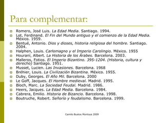 Camilo Bustos Montoya 2009
Para complementar:
 Romero, José Luis. La Edad Media. Santiago. 1994.
 Lot, Ferdinand. El Fin del Mundo antiguo y el comienzo de la Edad Media.
México. 1959.
 Bentué, Antonio. Dios y dioses, historia religiosa del hombre. Santiago.
2004.
 Halphen, Louis. Carlomagno y el Imperio Carolingio. México. 1955
 Houraní, Albert. La Historia de los Árabes. Barcelona. 2003.
 Malleros, Fotios. El Imperio Bizantino. 395-1204. (Historia, cultura y
derecho) Santiago. 1951.
 Musset, Lucien. Las Invasiones. Barcelona. 1968
 Bréhier, Louis. La Civilización Bizantina. México. 1955.
 Duby, Georges. El Año Mil. Barcelona. 2000
 Le Goff, Jacques. El Hombre medieval. Madrid. 1995.
 Bloch, Marc. La Sociedad Feudal. Madrid. 1986.
 Heers, Jacques. La Edad Media. Barcelona. 1984.
 Cabrera, Emilio. Historia de Bizancio. Barcelona. 1998.
 Boutruche, Robert. Señorío y feudalismo. Barcelona. 1999.
 
