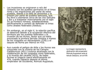  Las invasiones se originaron a raíz del
contacto con los pueblos germanos en el limes
norte y las migraciones por parte de estos
pueblos, debido a la falta de alimentos y la
presión por parte de pueblos belicosos, que
los llevó a asentarse cerca de los ríos Danubio
y Rin y a traspasar masivamente (en el siglo
IV) la frontera romana, estableciéndose
pacíficamente a cambio de defender el limes
como aliados federados (foedus).
 Sin embargo, en el siglo V, la relación pacífica
se deterioró debido a la ocupación efectiva del
territorio por los pueblos federados y la
invasión de los Hunos, factor que ya había
provocado la primera derrota romana a manos
de los visigodos en Adrianópolis (378) y el
saqueo de Roma por Alarico en 410.
 Aun cuando el peligro de Atila y los Hunos sea
conjurado con la victoria de los Campos
Cataláunicos (451) (victoria alcanzada con la
colaboración de los visigodos como federados,
y la muerte del caudillo (453), de todas
formas el Imperio caerá efectivamente en
476, cuando Odoacro depone al último
emperador de Occidente, Rómulo Augústulo.
La imagen representa la
abdicación del emperador
Rómulo Augústulo ante el
hérulo Odoacro, en el 476
 