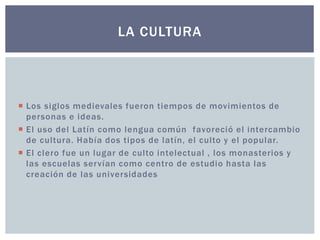 LA CULTURA 
 Los siglos medievales fueron tiempos de movimientos de 
personas e ideas. 
 El uso del Latín como lengua común favoreció el intercambio 
de cultura. Había dos tipos de latín, el culto y el popular. 
 El clero fue un lugar de culto intelectual , los monasterios y 
las escuelas servían como centro de estudio hasta las 
creación de las universidades 
 