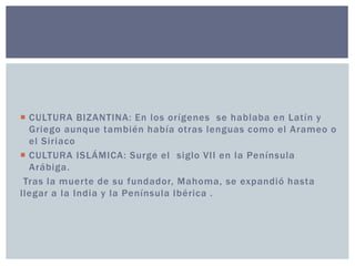  CULTURA BIZANTINA: En los orígenes se hablaba en Latín y 
Griego aunque también había otras lenguas como el Arameo o 
el Siriaco 
 CULTURA ISLÁMICA: Surge el siglo VII en la Península 
Arábiga. 
Tras la muer te de su fundador, Mahoma, se expandió hasta 
l legar a la India y la Península Ibérica . 
 