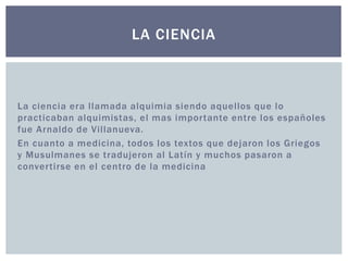 LA CIENCIA 
La ciencia era l lamada alquimia siendo aquel los que lo 
practicaban alquimistas, el mas impor tante entre los españoles 
fue Arnaldo de Vi l lanueva. 
En cuanto a medicina, todos los textos que dejaron los Griegos 
y Musulmanes se tradujeron al Latín y muchos pasaron a 
conver tirse en el centro de la medicina 
 