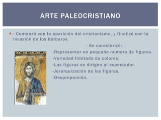 ARTE PALEOCRISTIANO 
 - Comenzó con la aparición del cristianismo, y final izó con la 
invasión de los bárbaros. 
- Se caracterizó: 
-Representar un pequeño número de figuras. 
-Variedad l imitada de colores. 
-Las figuras se dirigen al espectador. 
-Jerarquización de las figuras. 
-Desproporción. 
 