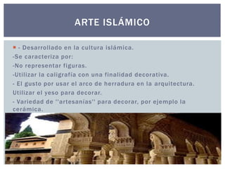 ARTE ISLÁMICO 
 - Desarrollado en la cultura islámica. 
-Se caracteriza por : 
-No representar figuras. 
-Uti l izar la cal igrafía con una final idad decorativa. 
- El gusto por usar el arco de herradura en la arquitectura. 
Uti l izar el yeso para decorar. 
- Variedad de ' 'ar tesanías'' para decorar, por ejemplo la 
cerámica. 
 