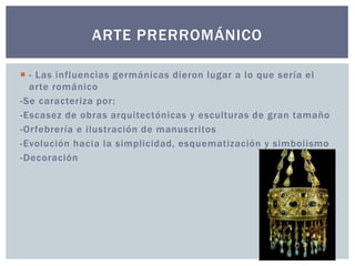 ARTE PRERROMÁNICO 
 - Las influencias germánicas dieron lugar a lo que sería el 
ar te románico 
-Se caracteriza por : 
-Escasez de obras arquitectónicas y esculturas de gran tamaño 
-Or febrería e i lustración de manuscritos 
-Evolución hacia la simplicidad, esquematización y simbol ismo 
-Decoración 
 