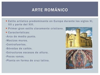 ARTE ROMÁNICO 
 Esti lo ar tístico predominante en Europa durante los siglos XI , 
XI I y par te del XI I I . 
 Primer gran esti lo claramente cristiano. 
 Características: 
-Arco de medio punto. 
-Macizos muros. 
-Contrafuer tes. 
-Bóvedas de cañón. 
-Estructuras escasas de altura. 
-Pocos vanos. 
-Planta en forma de cruz latina. 
 