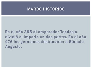 MARCO HISTÓRICO 
En el año 395 el emperador Teodosio 
dividió el imperio en dos partes. En el año 
476 los germanos destronaron a Rómulo 
Augusto. 
 
