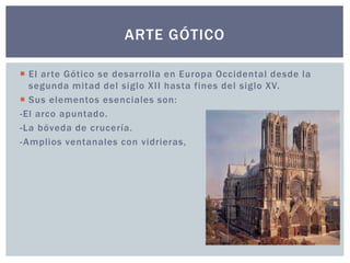 ARTE GÓTICO 
 El ar te Gótico se desarrolla en Europa Occidental desde la 
segunda mitad del siglo XI I hasta fines del siglo XV. 
 Sus elementos esenciales son: 
-El arco apuntado. 
-La bóveda de crucería. 
-Amplios ventanales con vidrieras, 
 