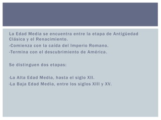 La Edad Media se encuentra entre la etapa de Antigüedad 
Clásica y el Renacimiento. 
-Comienza con la caída del Imperio Romano. 
-Termina con el descubrimiento de América. 
Se distinguen dos etapas: 
·La Alta Edad Media, hasta el siglo XI I . 
·La Baja Edad Media, entre los siglos XI I I y XV. 
 