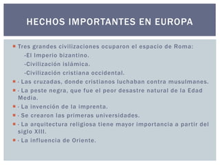 HECHOS IMPORTANTES EN EUROPA 
 Tres grandes civi l izaciones ocuparon el espacio de Roma: 
-El Imperio bizantino. 
-Civilización islámica. 
-Civilización cristiana occidental. 
 · Las cruzadas, donde cristianos luchaban contra musulmanes. 
 · La peste negra, que fue el peor desastre natural de la Edad 
Media. 
 · La invención de la imprenta. 
 · Se crearon las primeras universidades. 
 · La arquitectura rel igiosa tiene mayor impor tancia a par tir del 
siglo XI I I . 
 · La influencia de Oriente. 
 