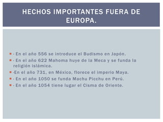 HECHOS IMPORTANTES FUERA DE 
EUROPA. 
 · En el año 556 se introduce el Budismo en Japón. 
 · En el año 622 Mahoma huye de la Meca y se funda la 
rel igión islámica. 
 ·En el año 731, en México, florece el imperio Maya. 
 · En el año 1050 se funda Machu Picchu en Perú. 
 · En el año 1054 tiene lugar el Cisma de Oriente. 
 