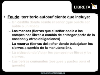 LIBRETA

• Feudo: territorio autosuficiente que incluye:
  – Un castillo donde reside el señor (que puede ser
    noble o un abad)
  – Los mansos (tierras que el señor cedía a los
    campesinos libres a cambio de entregar parte de la
    cosecha y otras obligaciones)
  – La reserva (tierras del señor donde trabajaban los
    siervos a cambio de la manutención),
  – La aldea donde Vivian los campesinos libres y los
    siervos,
  – Las tierras comunales (bosques y pastos para el
    ganado)

                     www.profesorfrancisco.es
 