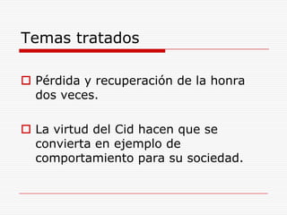 Temas tratados

 Pérdida y recuperación de la honra
  dos veces.

 La virtud del Cid hacen que se
  convierta en ejemplo de
  comportamiento para su sociedad.
 