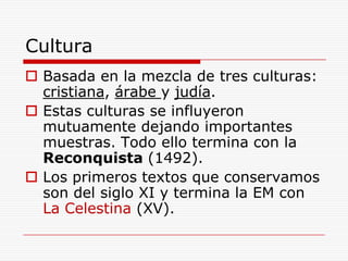 Cultura
 Basada en la mezcla de tres culturas:
  cristiana, árabe y judía.
 Estas culturas se influyeron
  mutuamente dejando importantes
  muestras. Todo ello termina con la
  Reconquista (1492).
 Los primeros textos que conservamos
  son del siglo XI y termina la EM con
  La Celestina (XV).
 