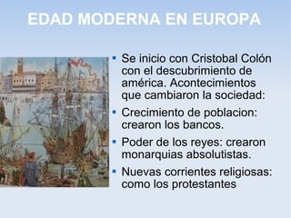 EDAD MODERNA EN EUROPA

          Se inicio con Cristobal Colón
           con el descubrimiento de
           américa. Acontecimientos
           que cambiaron la sociedad:
          Crecimiento de poblacion:
           crearon los bancos.
          Poder de los reyes: crearon
           monarquias absolutistas.
          Nuevas corrientes religiosas:
           como los protestantes
 