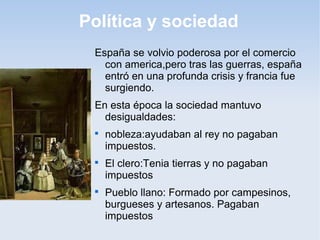 Política y sociedad
 España se volvio poderosa por el comercio
   con america,pero tras las guerras, españa
   entró en una profunda crisis y francia fue
   surgiendo.
 En esta época la sociedad mantuvo
   desigualdades:
 
     nobleza:ayudaban al rey no pagaban
     impuestos.
 
     El clero:Tenia tierras y no pagaban
     impuestos
 
     Pueblo llano: Formado por campesinos,
     burgueses y artesanos. Pagaban
     impuestos
 