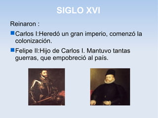 SIGLO XVI
Reinaron :
 Carlos I:Heredó un gran imperio, comenzó la
  colonización.
 Felipe II:Hijo de Carlos I. Mantuvo tantas
  guerras, que empobreció al país.
 