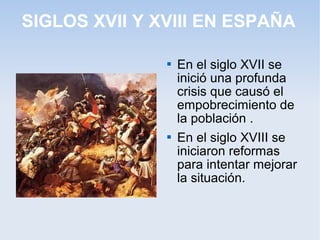 SIGLOS XVII Y XVIII EN ESPAÑA

                  En el siglo XVII se
                   inició una profunda
                   crisis que causó el
                   empobrecimiento de
                   la población .
                  En el siglo XVIII se
                   iniciaron reformas
                   para intentar mejorar
                   la situación.
 