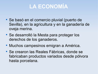 LA ECONOMÍA


    Se basó en el comercio pluvial (puerto de
    Sevilla), en la agricultura y en la ganadería de
    oveja merina.

    Se desarrolló la Mesta para proteger los
    derechos de los ganaderos.

    Muchos campesinos emigran a América.

    Se crearon las Reales Fábricas, donde se
    fabricaban productos variados desde pólvora
    hasta porcelana.
 