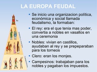 LA EUROPA FEUDAL
     Se inicio una organizacion política,
      económica y social llamada
      feudalismo, la formaban:
     El rey: era el que tenia mas poder,
      convertia a nobles en vasallos en
      una ceremonia
     Nobles: vivian en castillos,
      ayudaban al rey y se prepeparaban
      para los torneos
     Clero: eran los monjes.
     Campesinos: trabajaban para los
      nobles y pagaban los impuestos.
 