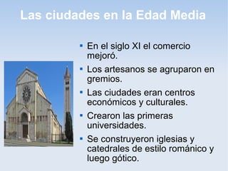 Las ciudades en la Edad Media

            En el siglo XI el comercio
             mejoró.
            Los artesanos se agruparon en
             gremios.
            Las ciudades eran centros
             económicos y culturales.
            Crearon las primeras
             universidades.
            Se construyeron iglesias y
             catedrales de estilo románico y
             luego gótico.
 