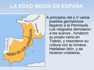 LA EDAD MEDIA EN ESPAÑA

           A principios del s.V varios
            pueblos germénicos
            llegaron a la Península.
            Los visigodos derrotaron
            a los suevos , fundaron
            su propio reino en
            Toledo, y mezclaron su
            cultura con la romana.
            Hablaban latín, y se
            hicieron cristianos.
 