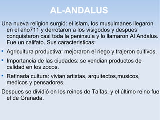 AL-ANDALUS
Una nueva religion surgió: el islam, los musulmanes llegaron
 en el año711 y derrotaron a los visigodos y despues
 conquistaron casi toda la peninsula y lo llamaron Al Andalus.
 Fue un califato. Sus caracteristicas:

    Agricultura productiva: mejoraron el riego y trajeron cultivos.

    Importancia de las ciudades: se vendian productos de
    calidad en los zocos.

    Refinada cultura: vivian artistas, arquitectos,musicos,
    medicos y pensadores.
Despues se dividió en los reinos de Taifas, y el último reino fue
 el de Granada.
 