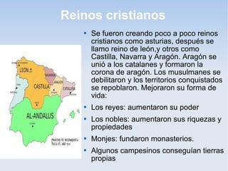Reinos cristianos
      Se fueron creando poco a poco reinos
       cristianos como asturias, después se
       llamo reino de león,y otros como
       Castilla, Navarra y Aragón. Aragón se
       unió a los catalanes y formaron la
       corona de aragón. Los musulmanes se
       debilitaron y los territorios conquistados
       se repoblaron. Mejoraron su forma de
       vida:
      Los reyes: aumentaron su poder
      Los nobles: aumentaron sus riquezas y
       propiedades
      Monjes: fundaron monasterios.
      Algunos campesinos conseguían tierras
       propias
 