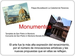 Filippo Brunelleschi La Catedral de Florencia




               Monumentos
Templete de San Pietro in Montorio
Convento de San Pietro in Montorio Donato Bramante



    El arte fue la más alta expresión del renacimiento,
       por el número de innovaciones artísticas y las
        nuevas propuestas que en ellas se reflejan.
 