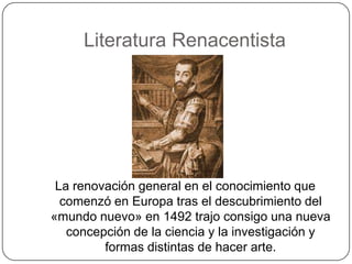 Literatura Renacentista




 La renovación general en el conocimiento que
  comenzó en Europa tras el descubrimiento del
«mundo nuevo» en 1492 trajo consigo una nueva
   concepción de la ciencia y la investigación y
         formas distintas de hacer arte.
 