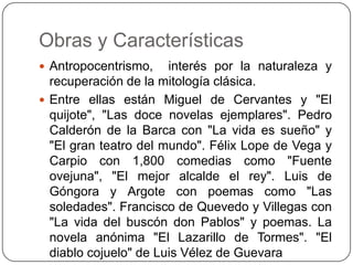 Obras y Características
 Antropocentrismo,    interés por la naturaleza y
  recuperación de la mitología clásica.
 Entre ellas están Miguel de Cervantes y "El
  quijote", "Las doce novelas ejemplares". Pedro
  Calderón de la Barca con "La vida es sueño" y
  "El gran teatro del mundo". Félix Lope de Vega y
  Carpio con 1,800 comedias como "Fuente
  ovejuna", "El mejor alcalde el rey". Luis de
  Góngora y Argote con poemas como "Las
  soledades". Francisco de Quevedo y Villegas con
  "La vida del buscón don Pablos" y poemas. La
  novela anónima "El Lazarillo de Tormes". "El
  diablo cojuelo" de Luis Vélez de Guevara
 