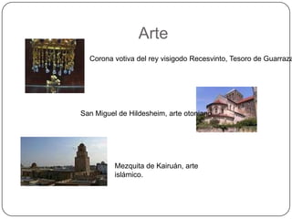 Arte
  Corona votiva del rey visigodo Recesvinto, Tesoro de Guarraza




San Miguel de Hildesheim, arte otoniano.




          Mezquita de Kairuán, arte
          islámico.
 