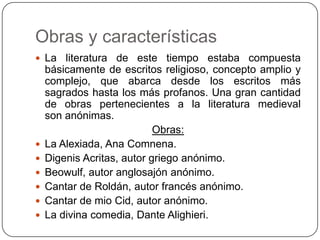 Obras y características
 La literatura    de este tiempo estaba compuesta
    básicamente de escritos religioso, concepto amplio y
    complejo, que abarca desde los escritos más
    sagrados hasta los más profanos. Una gran cantidad
    de obras pertenecientes a la literatura medieval
    son anónimas.
                            Obras:
   La Alexiada, Ana Comnena.
   Digenis Acritas, autor griego anónimo.
   Beowulf, autor anglosajón anónimo.
   Cantar de Roldán, autor francés anónimo.
   Cantar de mio Cid, autor anónimo.
   La divina comedia, Dante Alighieri.
 